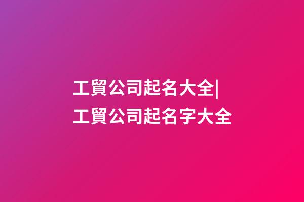 工貿公司起名大全|工貿公司起名字大全-第1張-公司起名-玄機派